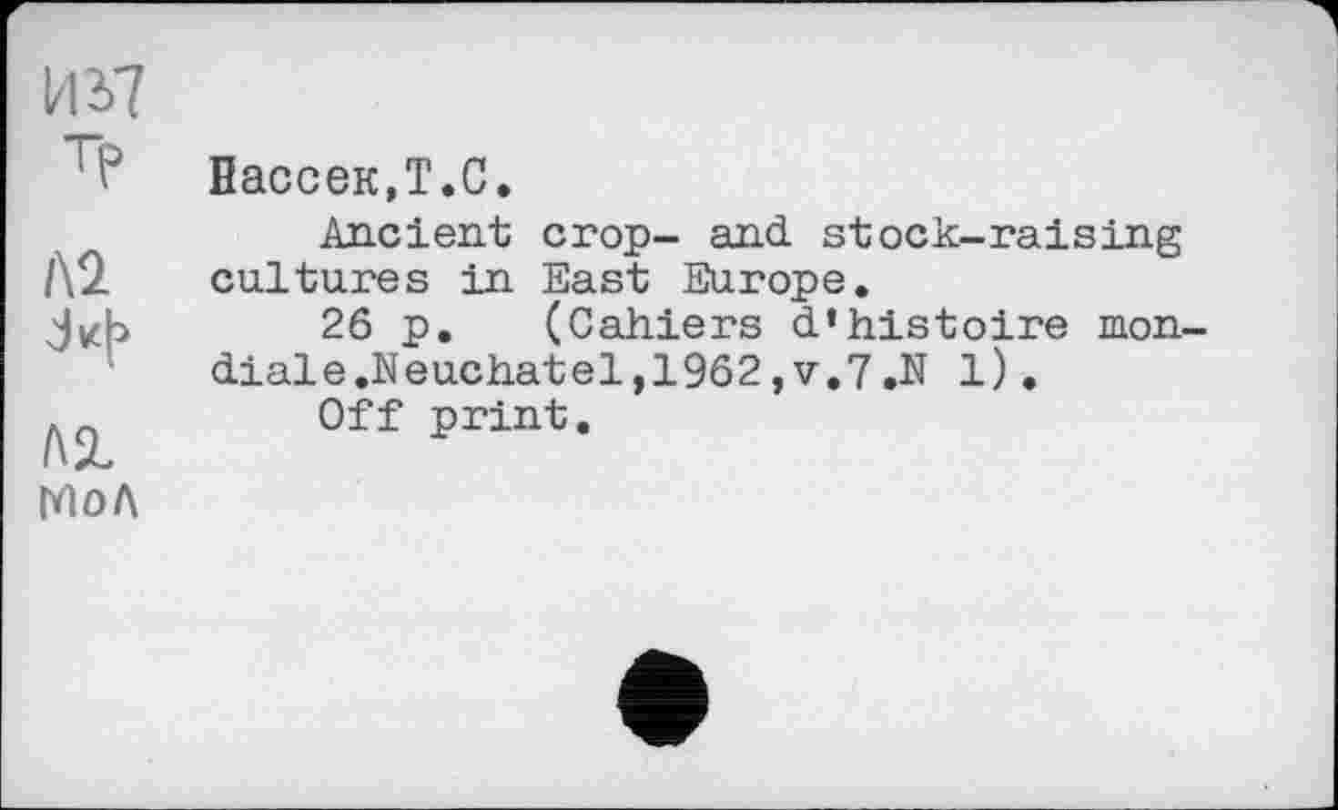 ﻿И 37 тр
№
№ МОЛ
Нассек.Т.С.
Ancient crop- and. stock-raising cultures in East Europe.
26 p. (Cahiers d’histoire mon-diale.Neuchatel,1962,v.7.N 1).
Off print.